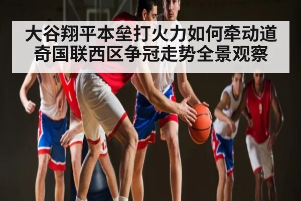 大谷翔平本垒打火力如何牵动道奇国联西区争冠走势全景观察