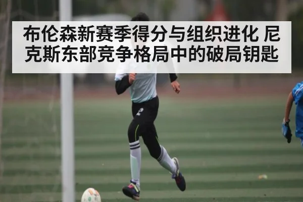 布伦森新赛季得分与组织进化 尼克斯东部竞争格局中的破局钥匙