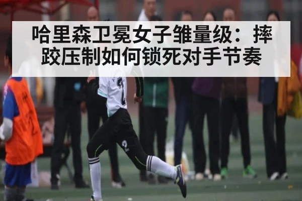 哈里森卫冕女子雏量级:摔跤压制如何锁死对手节奏