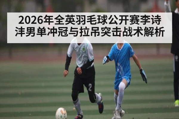 2026年全英羽毛球公开赛李诗沣男单冲冠与拉吊突击战术解析